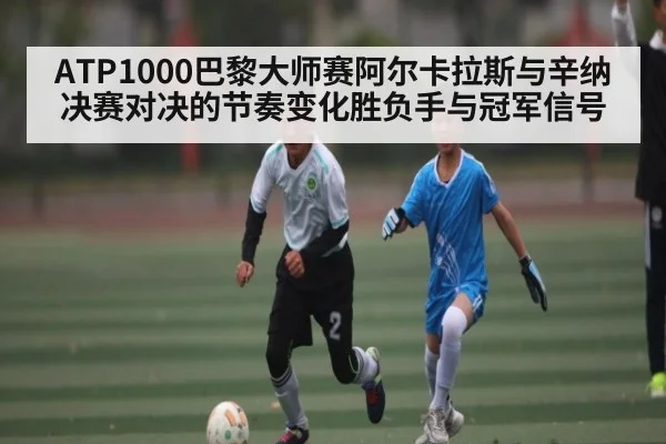 ATP1000巴黎大师赛阿尔卡拉斯与辛纳决赛对决的节奏变化胜负手与冠军信号